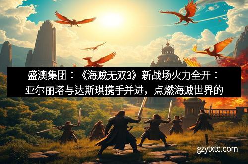 盛澳集团：《海贼无双3》新战场火力全开：亚尔丽塔与达斯琪携手并进，点燃海贼世界的激烈战斗！