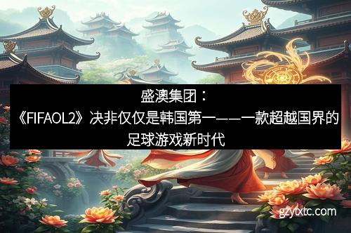 盛澳集团：《FIFAOL2》决非仅仅是韩国第一——一款超越国界的足球游戏新时代