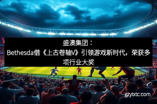 盛澳集团：Bethesda借《上古卷轴V》引领游戏新时代，荣获多项行业大奖