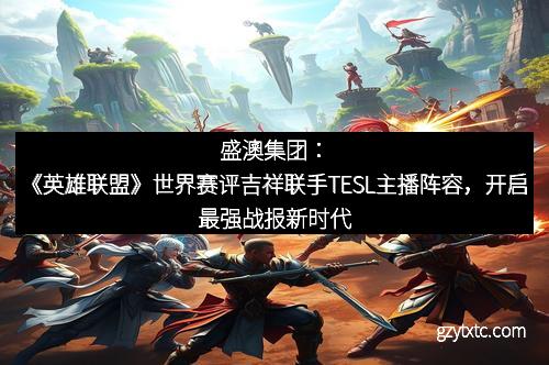 盛澳集团：《英雄联盟》世界赛评吉祥联手TESL主播阵容，开启最强战报新时代
