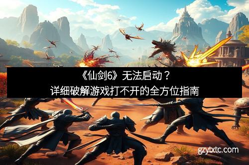 《仙剑6》无法启动？详细破解游戏打不开的全方位指南